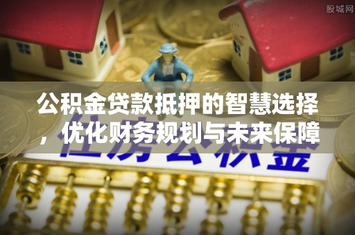 康乐公积金贷款抵押的智慧选择，优化财务规划与未来保障