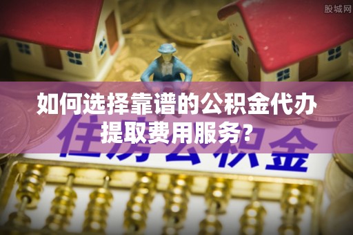 康乐如何选择靠谱的公积金代办提取费用服务？