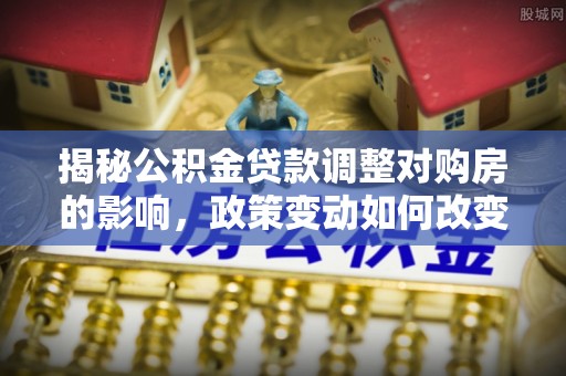 康乐揭秘公积金贷款调整对购房的影响，政策变动如何改变你的买房计划