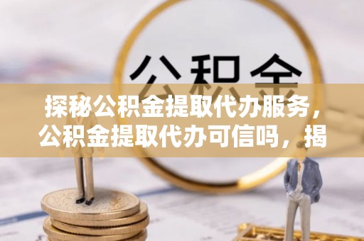康乐探秘公积金提取代办服务，公积金提取代办可信吗，揭秘真相与选择指南
