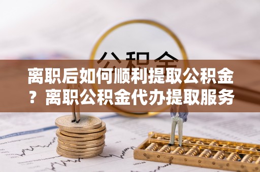 康乐离职后如何顺利提取公积金？离职公积金代办提取服务助力无忧办理