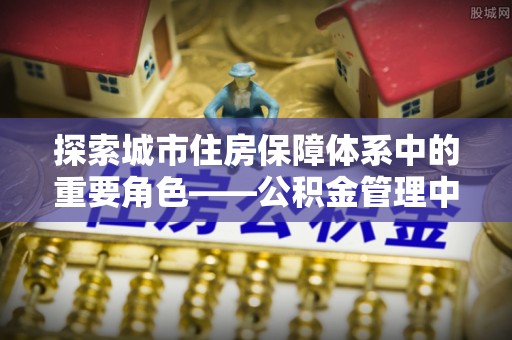 康乐探索城市住房保障体系中的重要角色——公积金管理中心