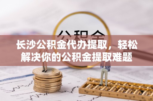 康乐长沙公积金代办提取，轻松解决你的公积金提取难题