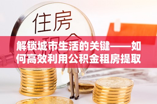 康乐解锁城市生活的关键——如何高效利用公积金租房提取实现居住自由