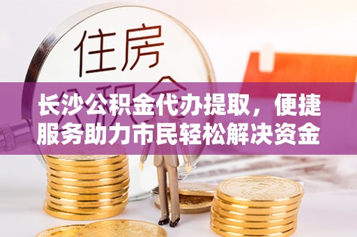 康乐长沙公积金代办提取，便捷服务助力市民轻松解决资金需求