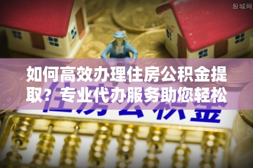 康乐如何高效办理住房公积金提取？专业代办服务助您轻松搞定