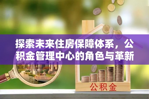 康乐探索未来住房保障体系，公积金管理中心的角色与革新