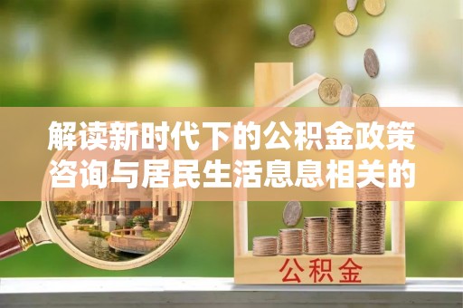 康乐解读新时代下的公积金政策咨询与居民生活息息相关的变化