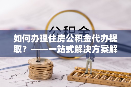 康乐如何办理住房公积金代办提取？——一站式解决方案解析